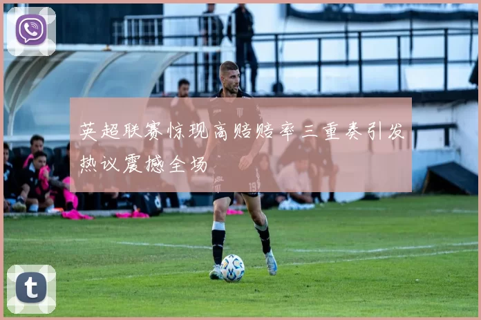 英超联赛惊现高赔赔率三重奏引发热议震撼全场