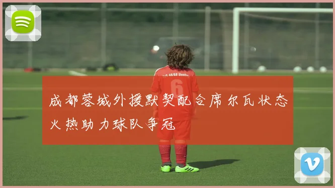 成都蓉城外援默契配合席尔瓦状态火热助力球队争冠