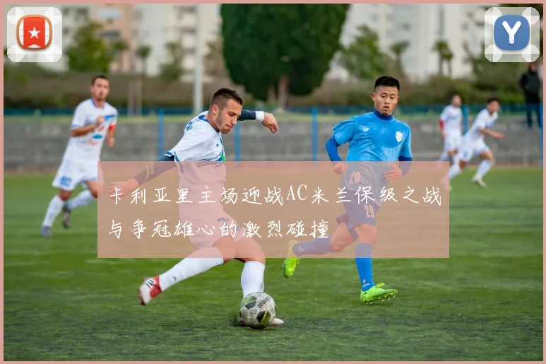 卡利亚里主场迎战AC米兰保级之战与争冠雄心的激烈碰撞