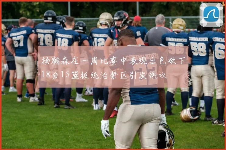 杨瀚森在一周比赛中表现出色砍下18分15篮板统治禁区引发热议