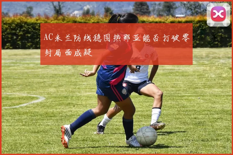 AC米兰防线稳固热那亚能否打破零封局面成疑