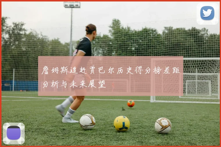 詹姆斯追赶贾巴尔历史得分榜差距分析与未来展望